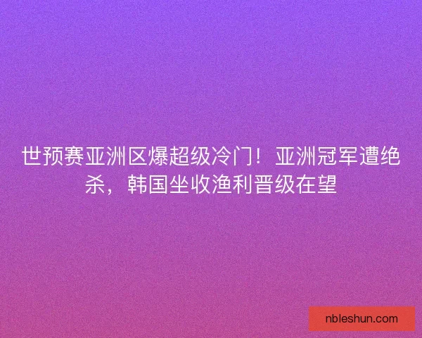 世预赛亚洲区爆超级冷门！亚洲冠军遭绝杀，韩国坐收渔利晋级在望