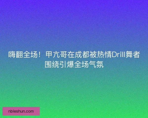 嗨翻全场！甲亢哥在成都被热情Drill舞者围绕引爆全场气氛