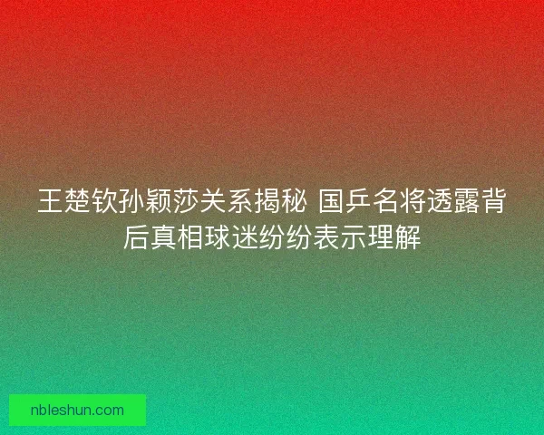 王楚钦孙颖莎关系揭秘 国乒名将透露背后真相球迷纷纷表示理解