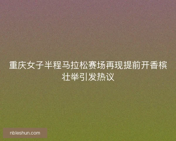 重庆女子半程马拉松赛场再现提前开香槟壮举引发热议