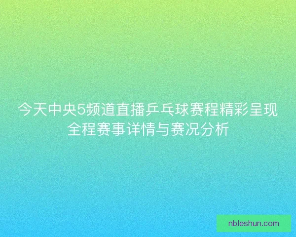 今天中央5频道直播乒乓球赛程精彩呈现全程赛事详情与赛况分析