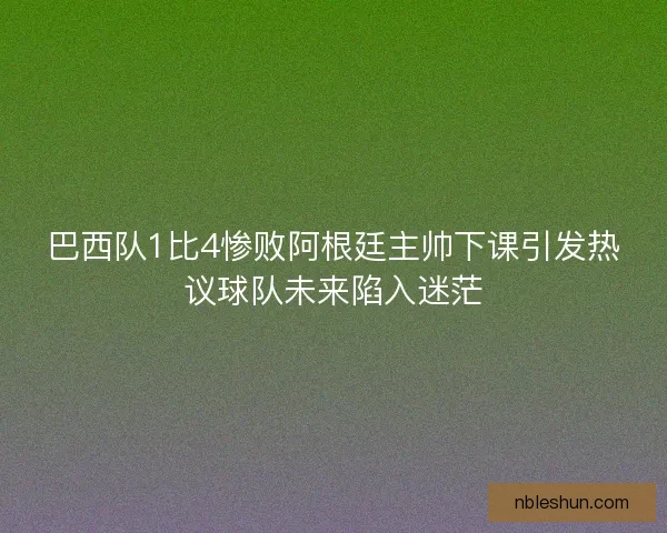 巴西队1比4惨败阿根廷主帅下课引发热议球队未来陷入迷茫