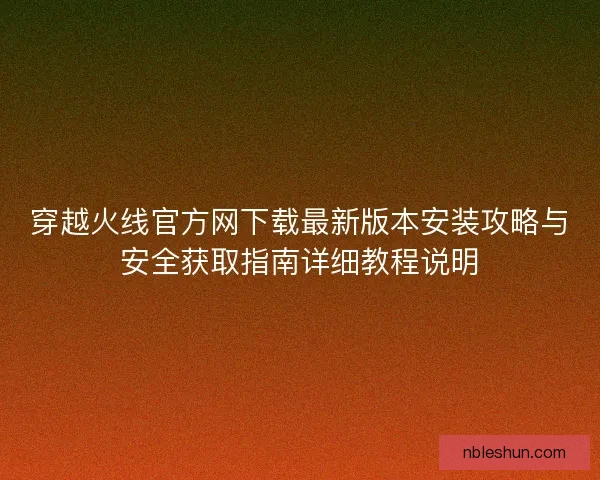 穿越火线官方网下载最新版本安装攻略与安全获取指南详细教程说明