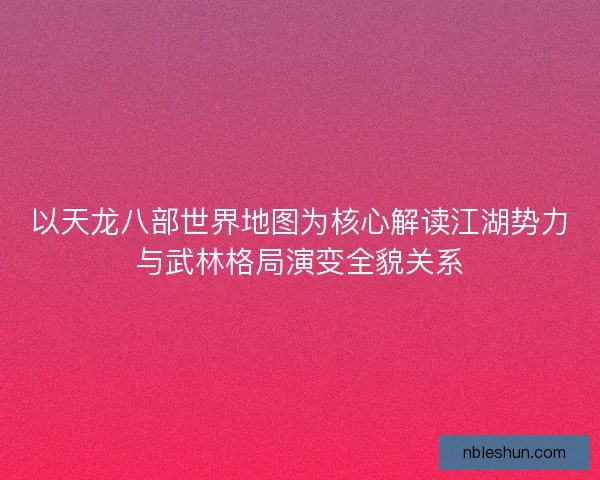 以天龙八部世界地图为核心解读江湖势力与武林格局演变全貌关系