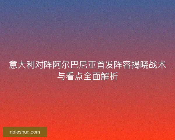 意大利对阵阿尔巴尼亚首发阵容揭晓战术与看点全面解析