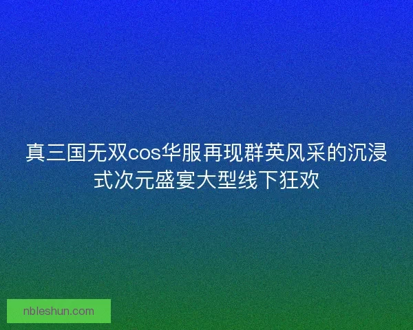 真三国无双cos华服再现群英风采的沉浸式次元盛宴大型线下狂欢