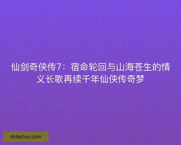 仙剑奇侠传7：宿命轮回与山海苍生的情义长歌再续千年仙侠传奇梦