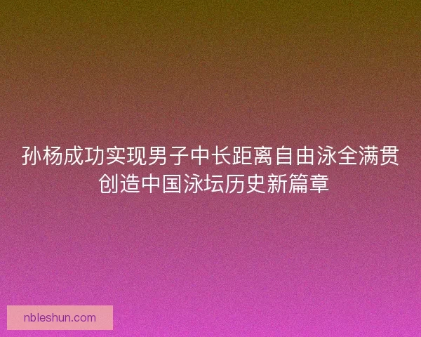 孙杨成功实现男子中长距离自由泳全满贯 创造中国泳坛历史新篇章