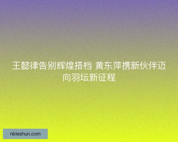 王懿律告别辉煌搭档 黄东萍携新伙伴迈向羽坛新征程