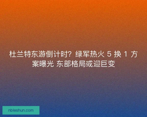 杜兰特东游倒计时？绿军热火 5 换 1 方案曝光 东部格局或迎巨变