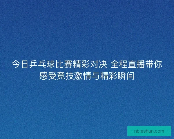 今日乒乓球比赛精彩对决 全程直播带你感受竞技激情与精彩瞬间
