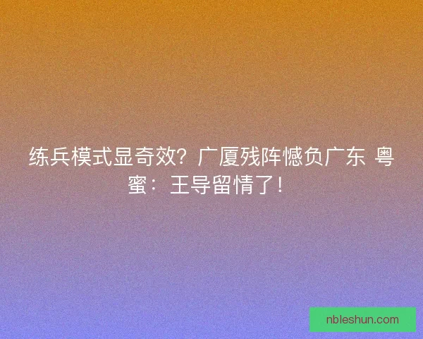 练兵模式显奇效？广厦残阵憾负广东 粤蜜：王导留情了！