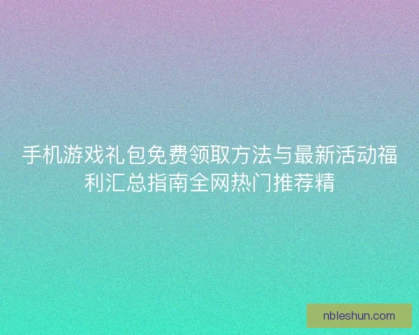 手机游戏礼包免费领取方法与最新活动福利汇总指南全网热门推荐精