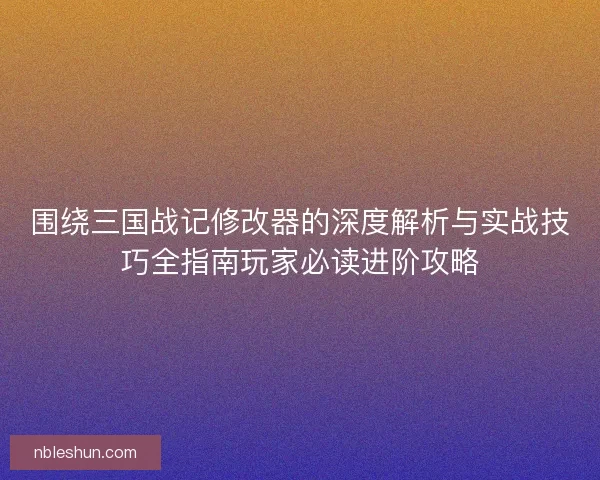 围绕三国战记修改器的深度解析与实战技巧全指南玩家必读进阶攻略