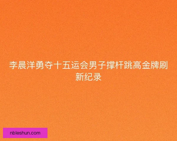 李晨洋勇夺十五运会男子撑杆跳高金牌刷新纪录 李晨洋勇夺十五运会男子撑杆跳高金牌刷新纪录
