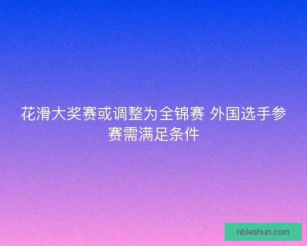 花滑大奖赛或调整为全锦赛 外国选手参赛需满足条件