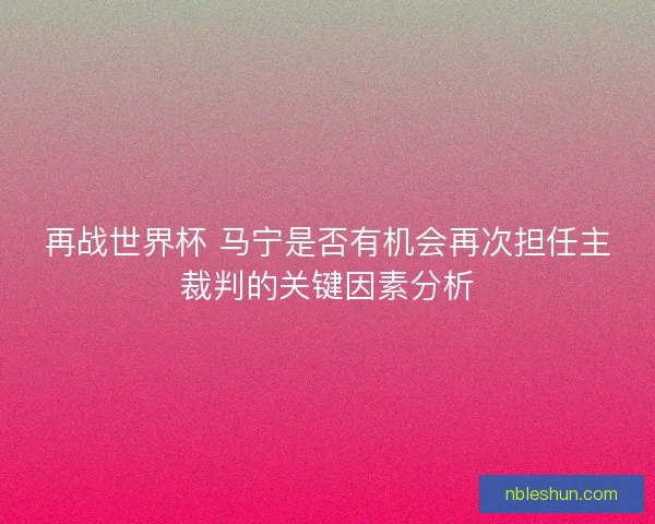 再战世界杯 马宁是否有机会再次担任主裁判的关键因素分析