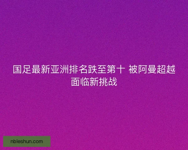 国足最新亚洲排名跌至第十 被阿曼超越面临新挑战