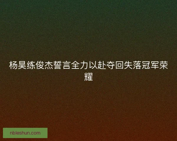 杨昊练俊杰誓言全力以赴夺回失落冠军荣耀 杨昊练俊杰誓言全力以赴夺回失落冠军荣耀