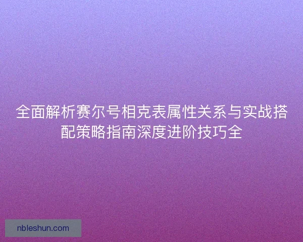 全面解析赛尔号相克表属性关系与实战搭配策略指南深度进阶技巧全